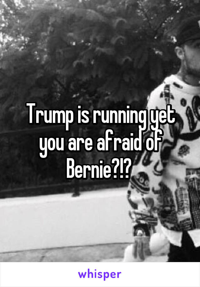 Trump is running yet you are afraid of Bernie?!? 