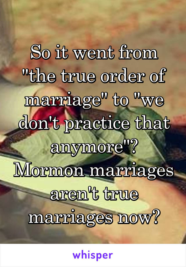 So it went from "the true order of marriage" to "we don't practice that anymore"? Mormon marriages aren't true marriages now?