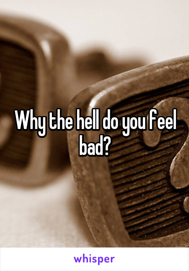 Why the hell do you feel bad?