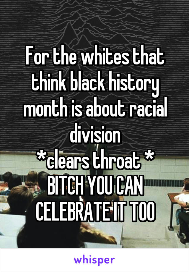 For the whites that think black history month is about racial division
*clears throat *
BITCH YOU CAN CELEBRATE IT TOO