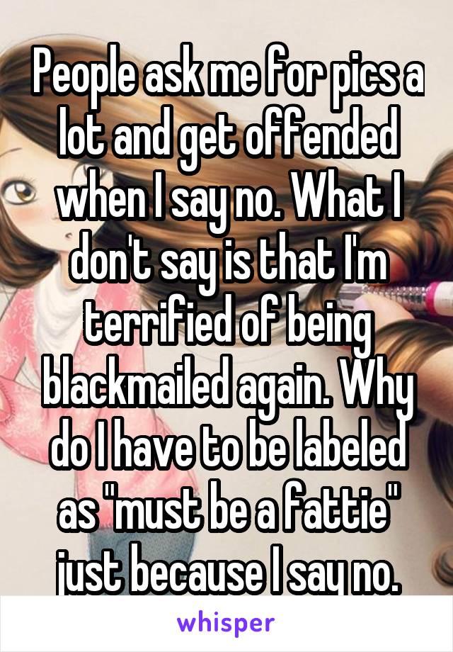 People ask me for pics a lot and get offended when I say no. What I don't say is that I'm terrified of being blackmailed again. Why do I have to be labeled as "must be a fattie" just because I say no.