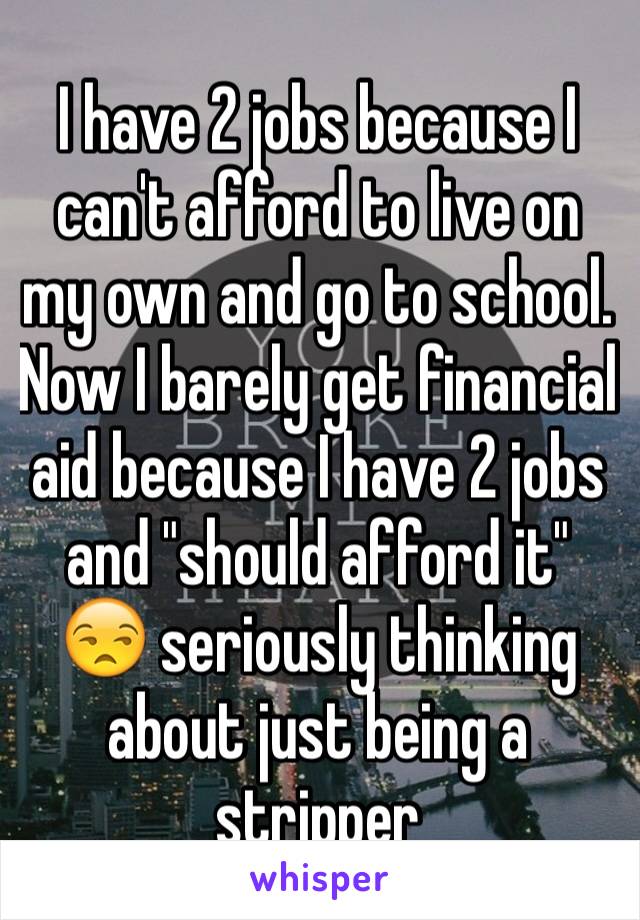 I have 2 jobs because I can't afford to live on my own and go to school. Now I barely get financial aid because I have 2 jobs and "should afford it" 😒 seriously thinking about just being a stripper