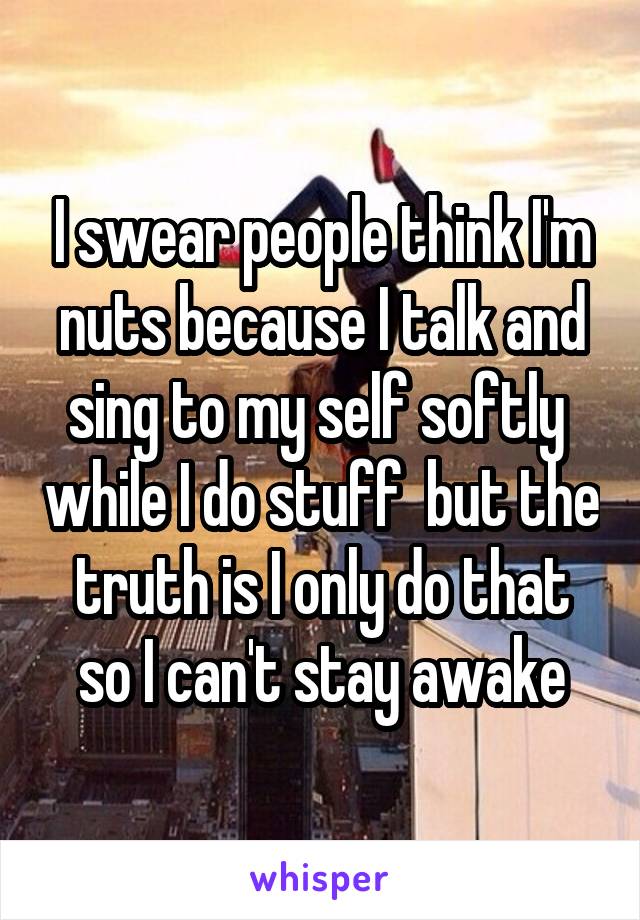 I swear people think I'm nuts because I talk and sing to my self softly  while I do stuff  but the truth is I only do that so I can't stay awake