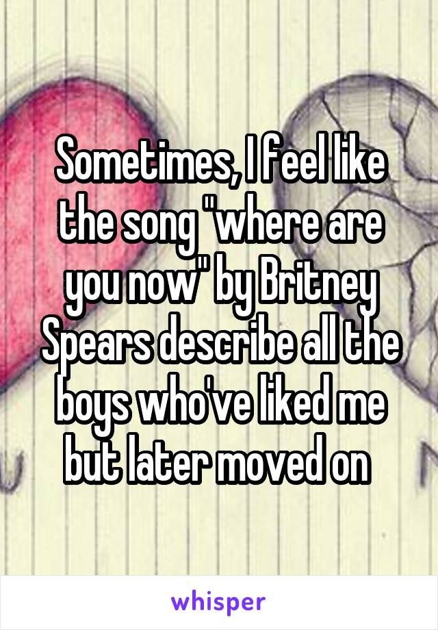 Sometimes, I feel like the song "where are you now" by Britney Spears describe all the boys who've liked me but later moved on 