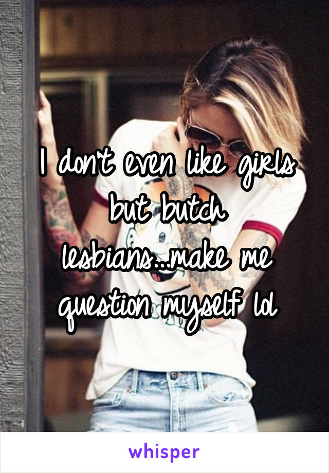 I don't even like girls but butch lesbians...make me question myself lol