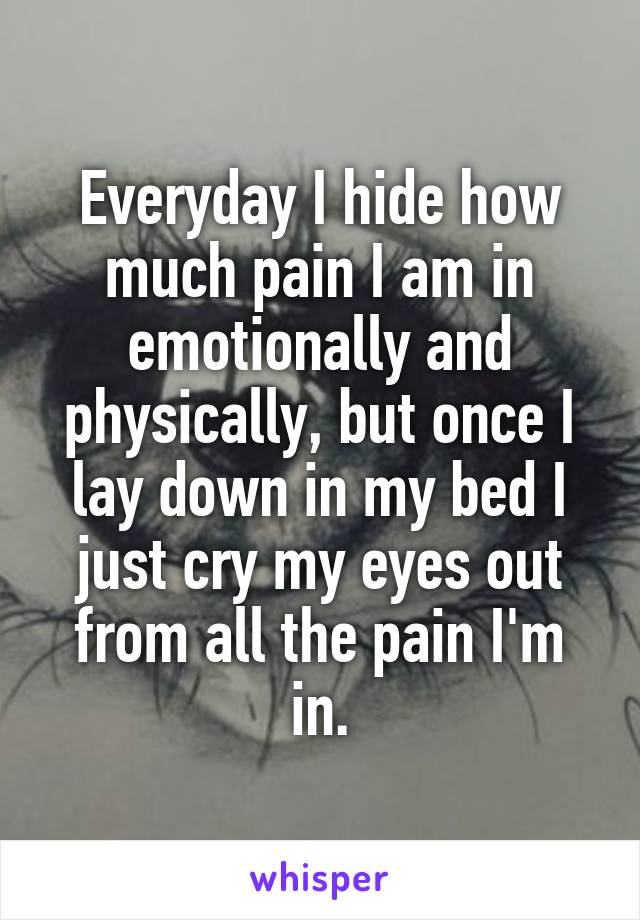 Everyday I hide how much pain I am in emotionally and physically, but once I lay down in my bed I just cry my eyes out from all the pain I'm in.