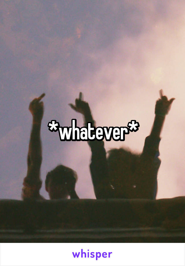 *whatever*