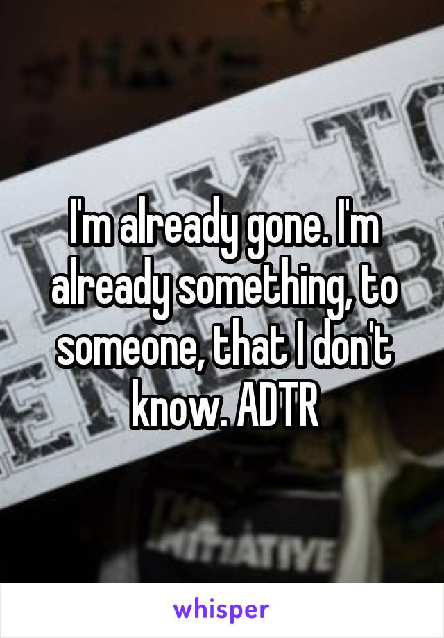 I'm already gone. I'm already something, to someone, that I don't know. ADTR