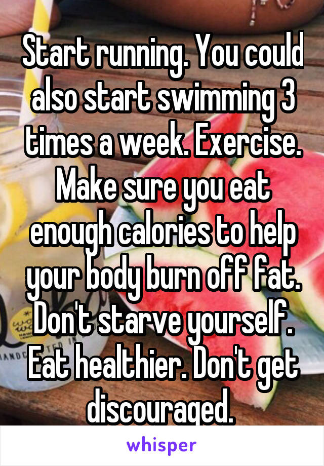 Start running. You could also start swimming 3 times a week. Exercise. Make sure you eat enough calories to help your body burn off fat. Don't starve yourself. Eat healthier. Don't get discouraged. 