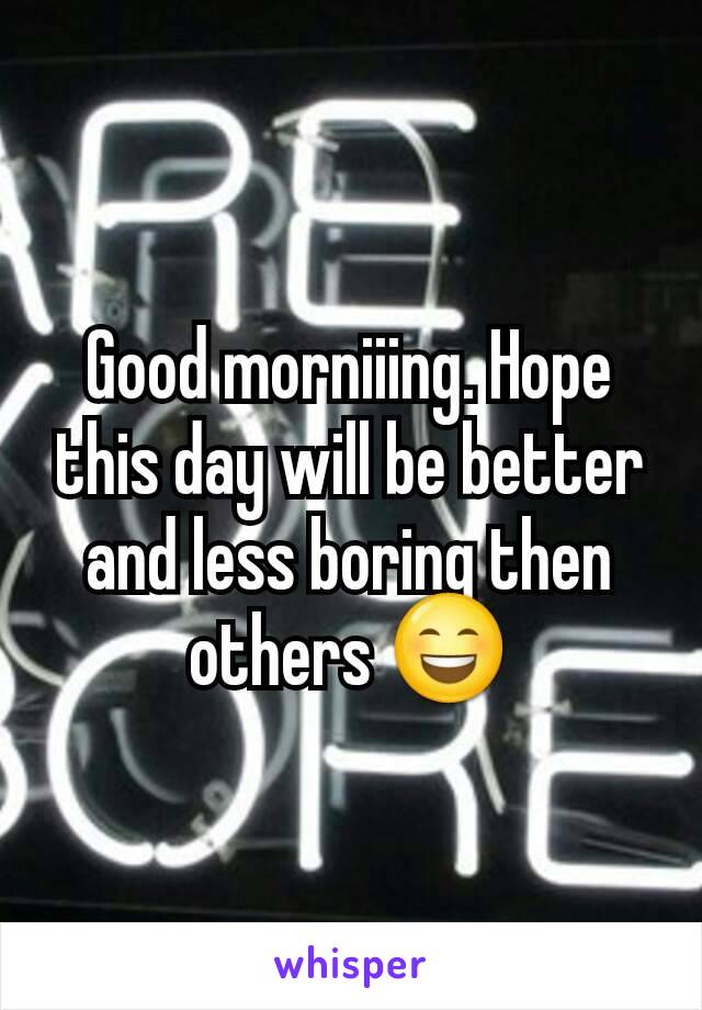 Good morniiing. Hope this day will be better and less boring then others 😄