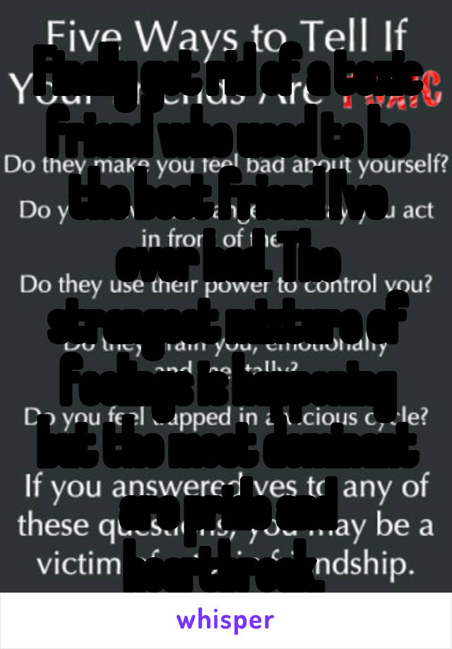 Finally got rid of a toxic friend who used to be the best friend I've ever had. The strangest mixture of feelings is happening but the most dominant are pride and heartbreak. 