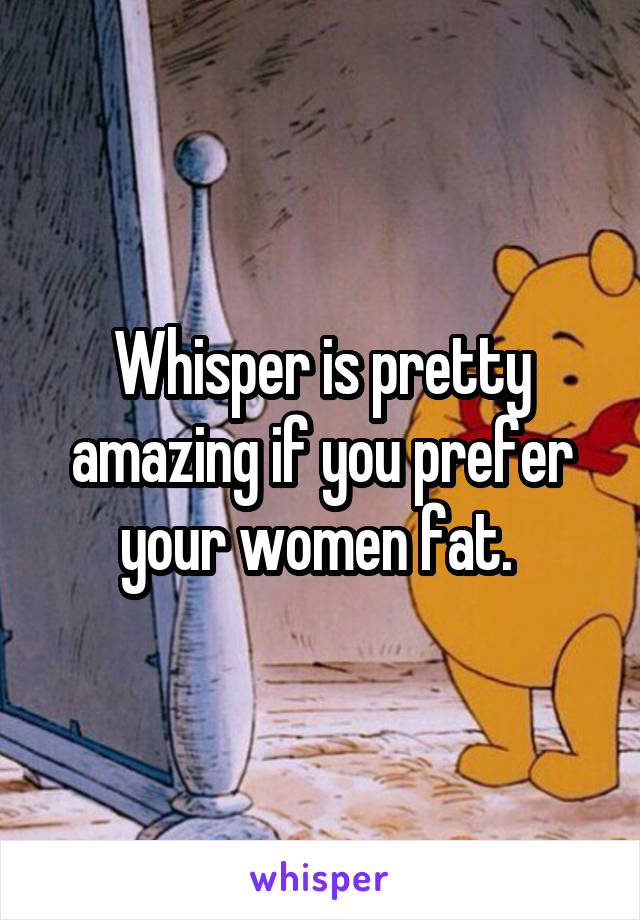 Whisper is pretty amazing if you prefer your women fat. 