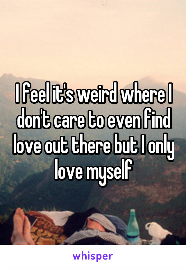 I feel it's weird where I don't care to even find love out there but I only love myself