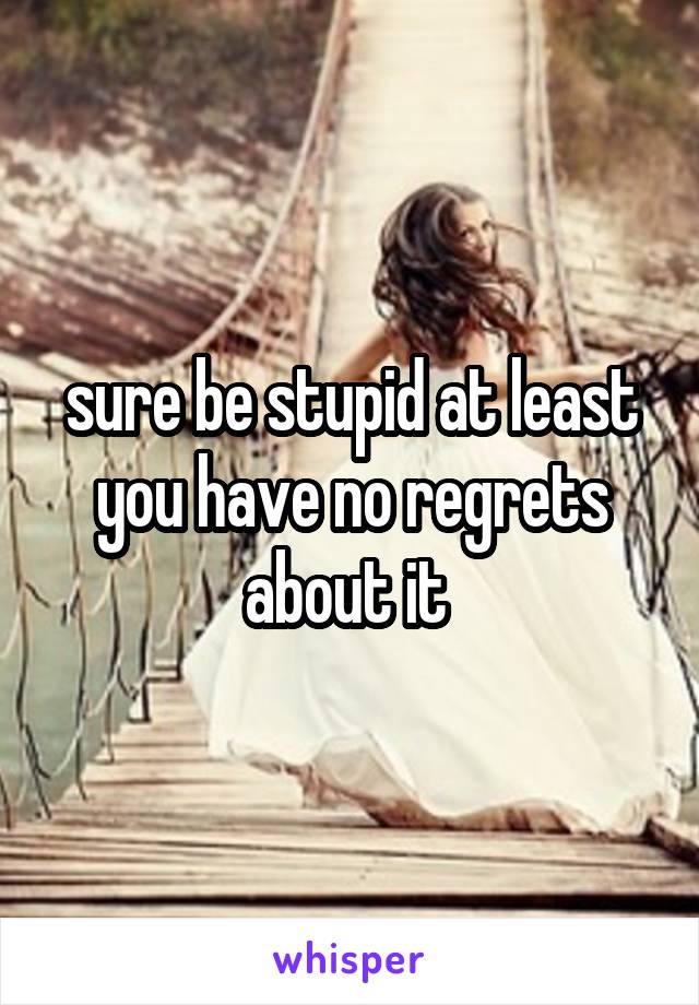 sure be stupid at least you have no regrets about it 