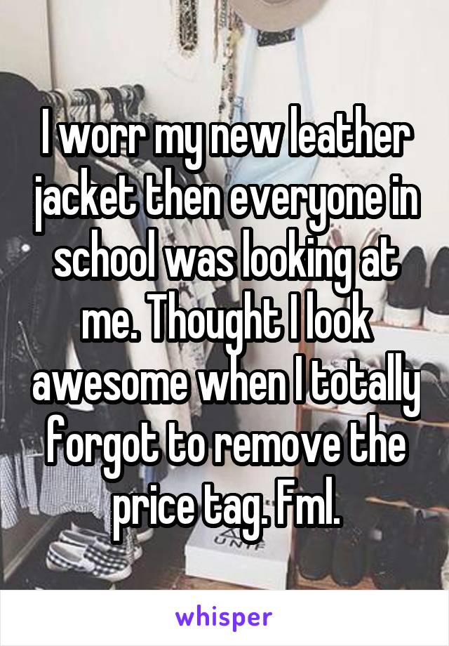 I worr my new leather jacket then everyone in school was looking at me. Thought I look awesome when I totally forgot to remove the price tag. Fml.