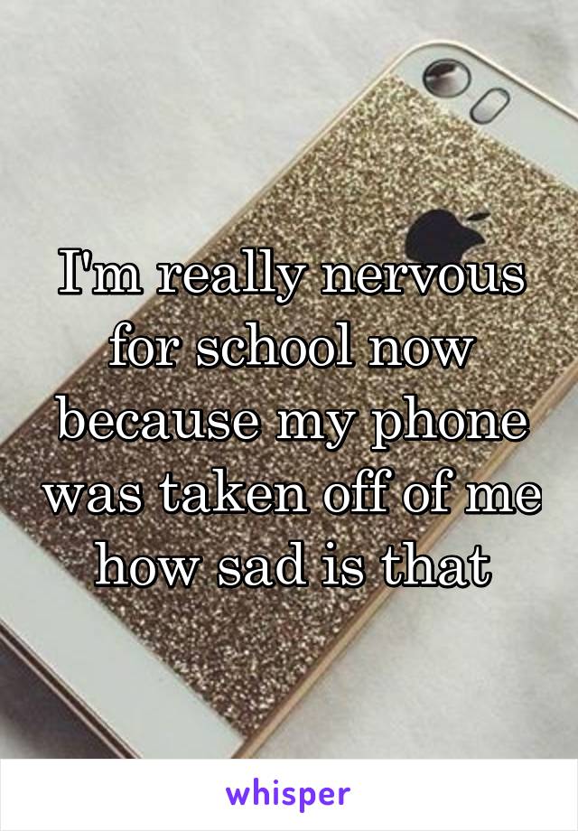 I'm really nervous for school now because my phone was taken off of me how sad is that