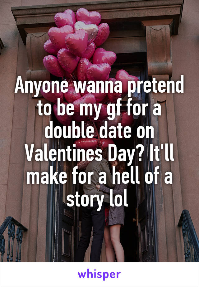 Anyone wanna pretend to be my gf for a double date on Valentines Day? It'll make for a hell of a story lol 