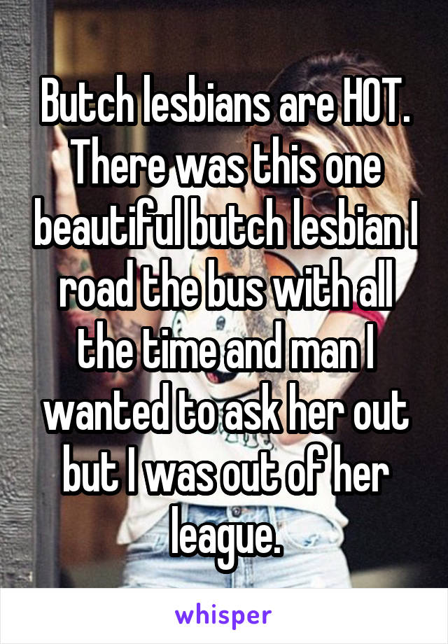 Butch lesbians are HOT. There was this one beautiful butch lesbian I road the bus with all the time and man I wanted to ask her out but I was out of her league.