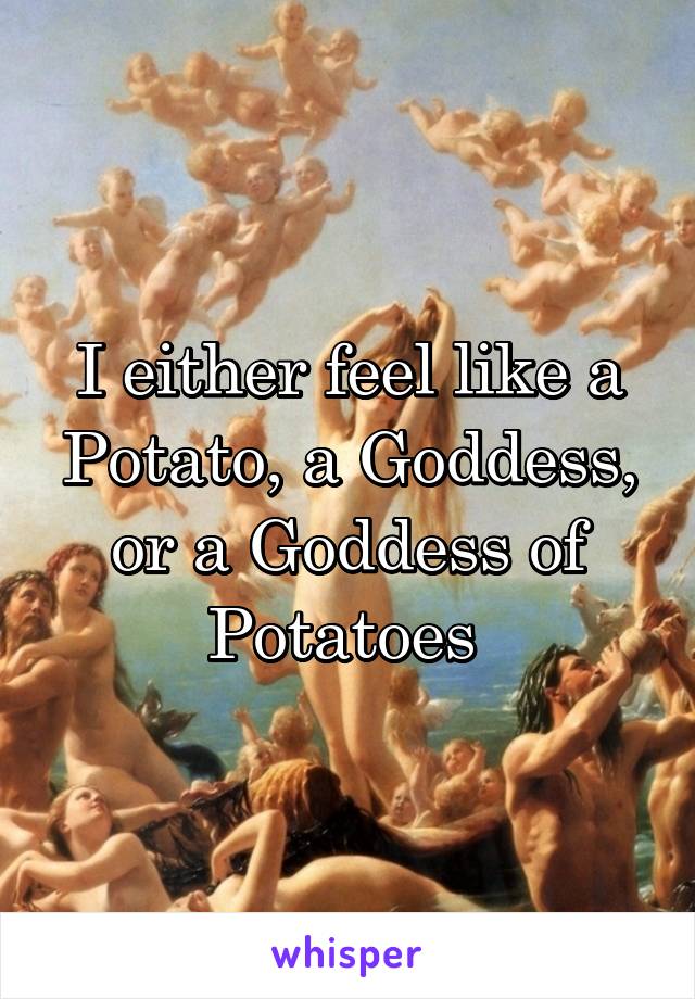 I either feel like a Potato, a Goddess, or a Goddess of Potatoes 