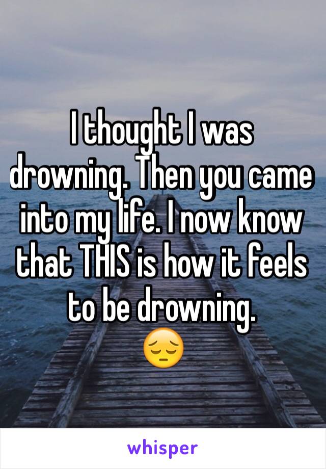 I thought I was drowning. Then you came into my life. I now know that THIS is how it feels to be drowning. 
😔