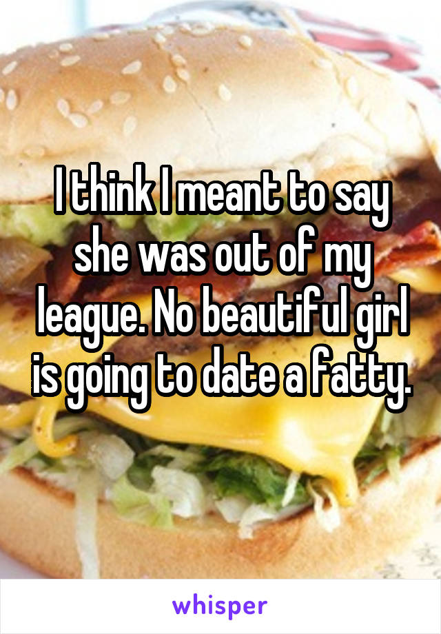 I think I meant to say she was out of my league. No beautiful girl is going to date a fatty. 