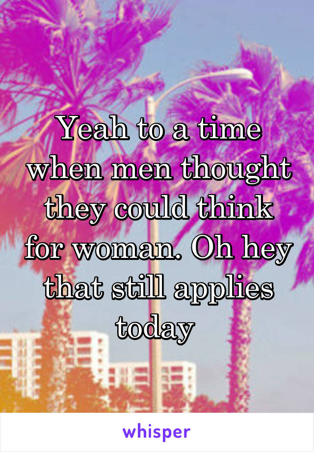 Yeah to a time when men thought they could think for woman. Oh hey that still applies today 