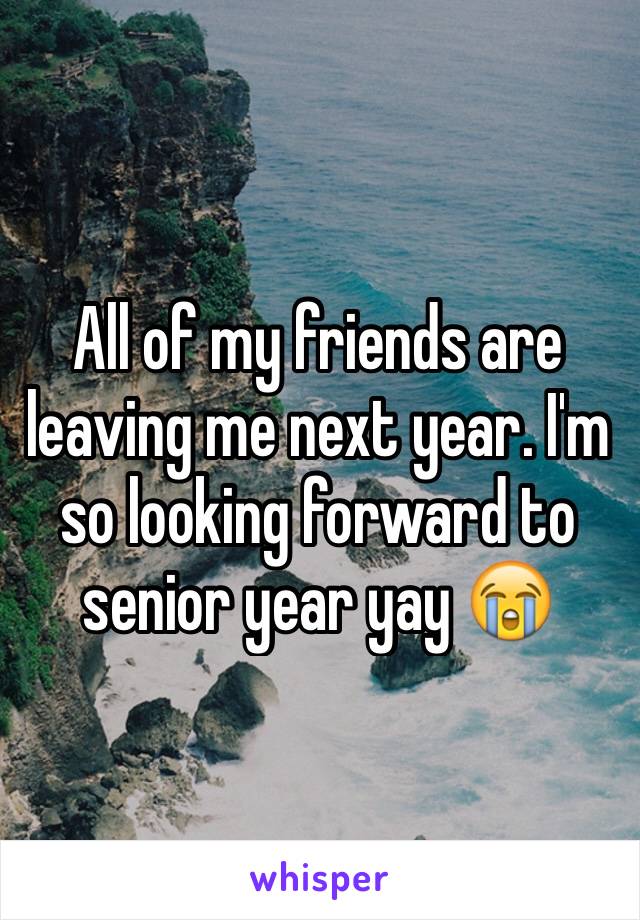 All of my friends are leaving me next year. I'm so looking forward to senior year yay 😭