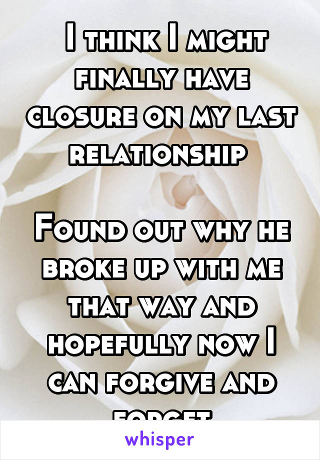  I think I might finally have closure on my last relationship 

Found out why he broke up with me that way and hopefully now I can forgive and forget