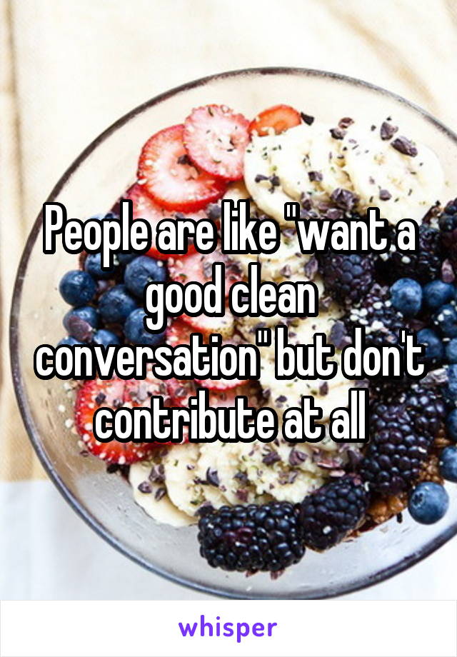 People are like "want a good clean conversation" but don't contribute at all