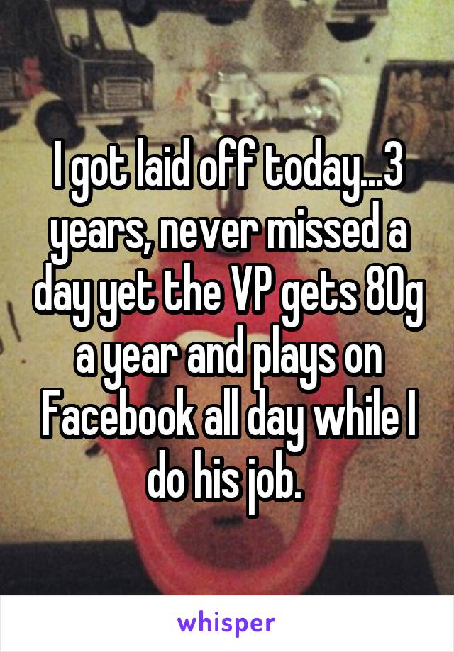 I got laid off today...3 years, never missed a day yet the VP gets 80g a year and plays on Facebook all day while I do his job. 