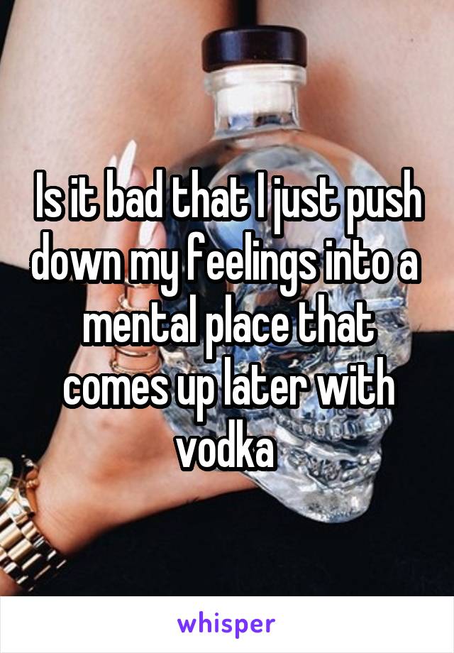 Is it bad that I just push down my feelings into a  mental place that comes up later with vodka 