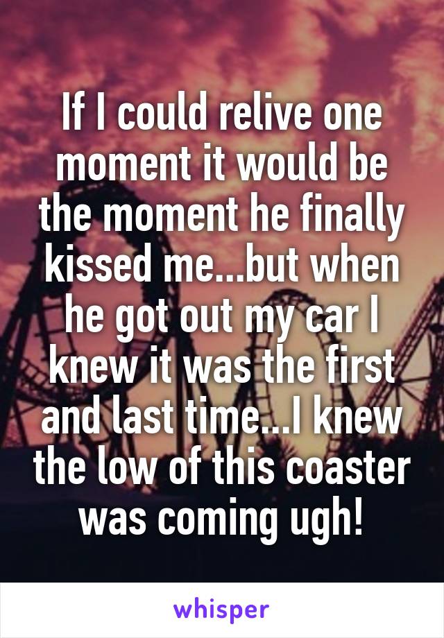 If I could relive one moment it would be the moment he finally kissed me...but when he got out my car I knew it was the first and last time...I knew the low of this coaster was coming ugh!