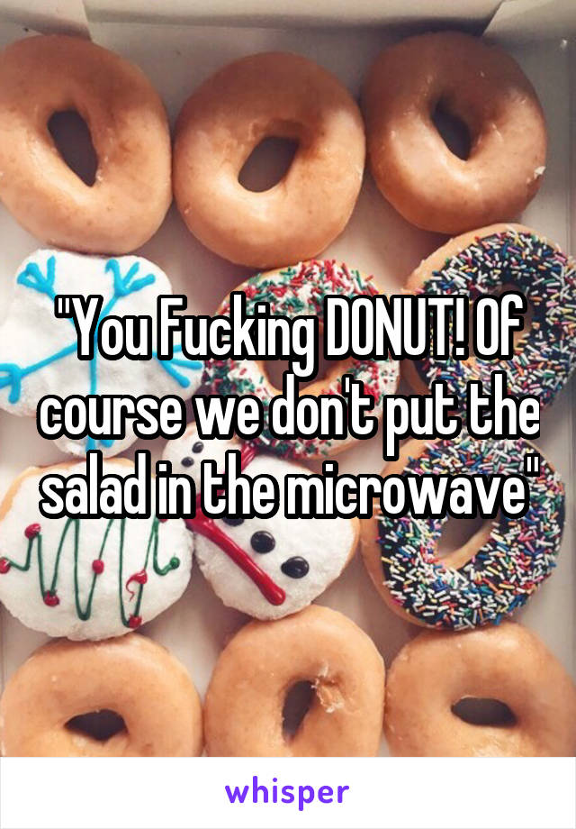 "You Fucking DONUT! Of course we don't put the salad in the microwave"