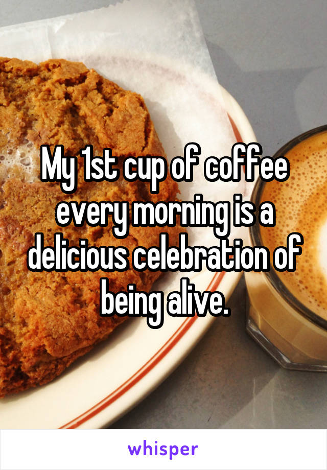 My 1st cup of coffee every morning is a delicious celebration of being alive.