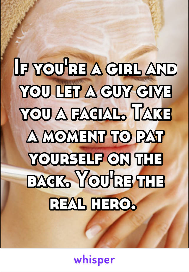 If you're a girl and you let a guy give you a facial. Take a moment to pat yourself on the back. You're the real hero. 