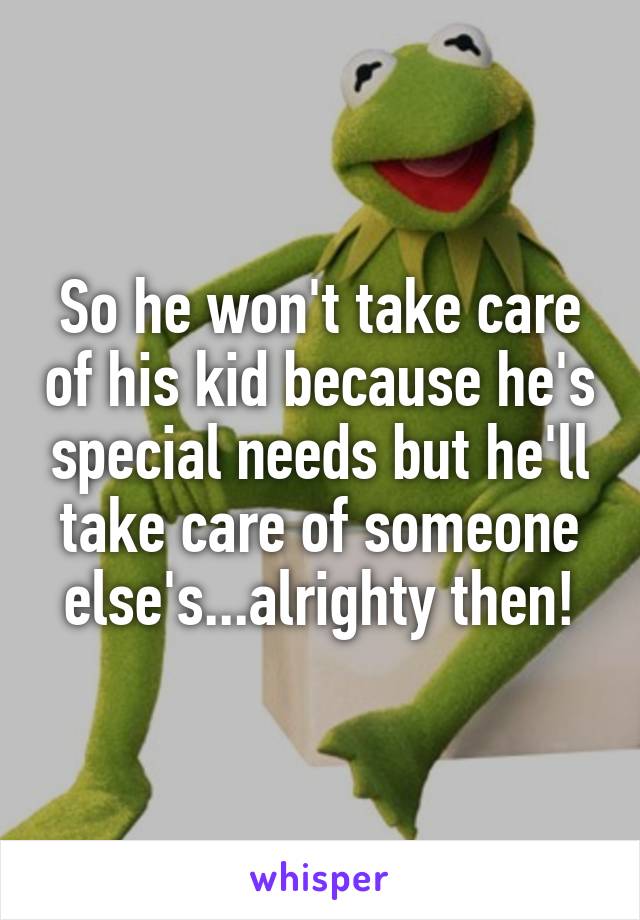 So he won't take care of his kid because he's special needs but he'll take care of someone else's...alrighty then!