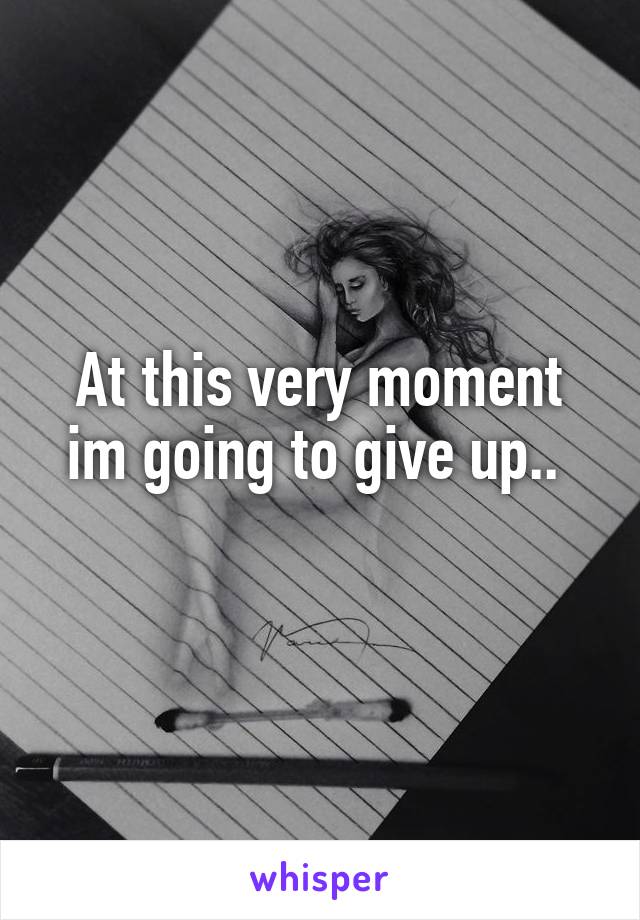 At this very moment im going to give up.. 
