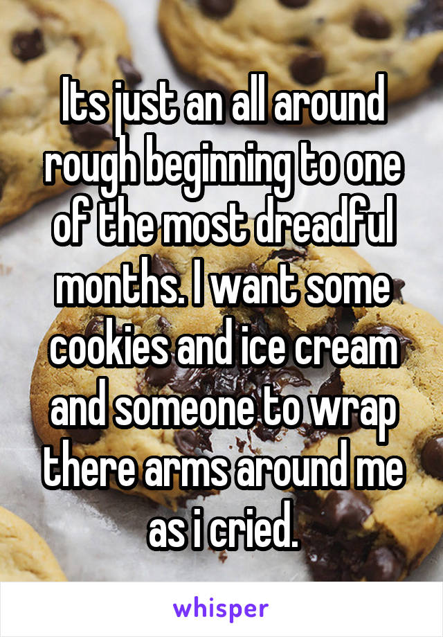 Its just an all around rough beginning to one of the most dreadful months. I want some cookies and ice cream and someone to wrap there arms around me as i cried.