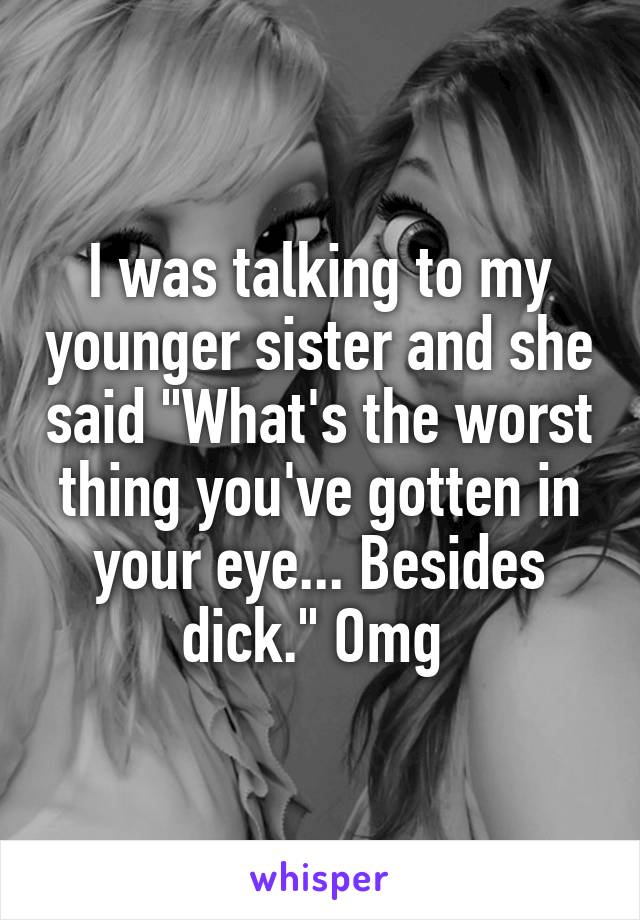 I was talking to my younger sister and she said "What's the worst thing you've gotten in your eye... Besides dick." Omg 