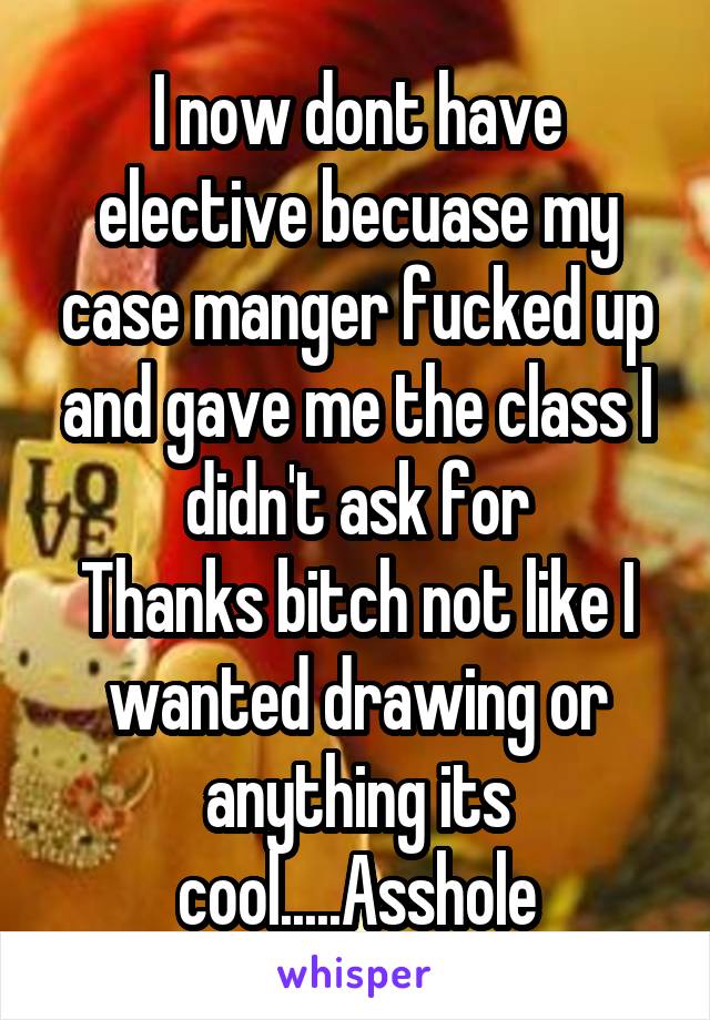 I now dont have elective becuase my case manger fucked up and gave me the class I didn't ask for
Thanks bitch not like I wanted drawing or anything its cool.....Asshole