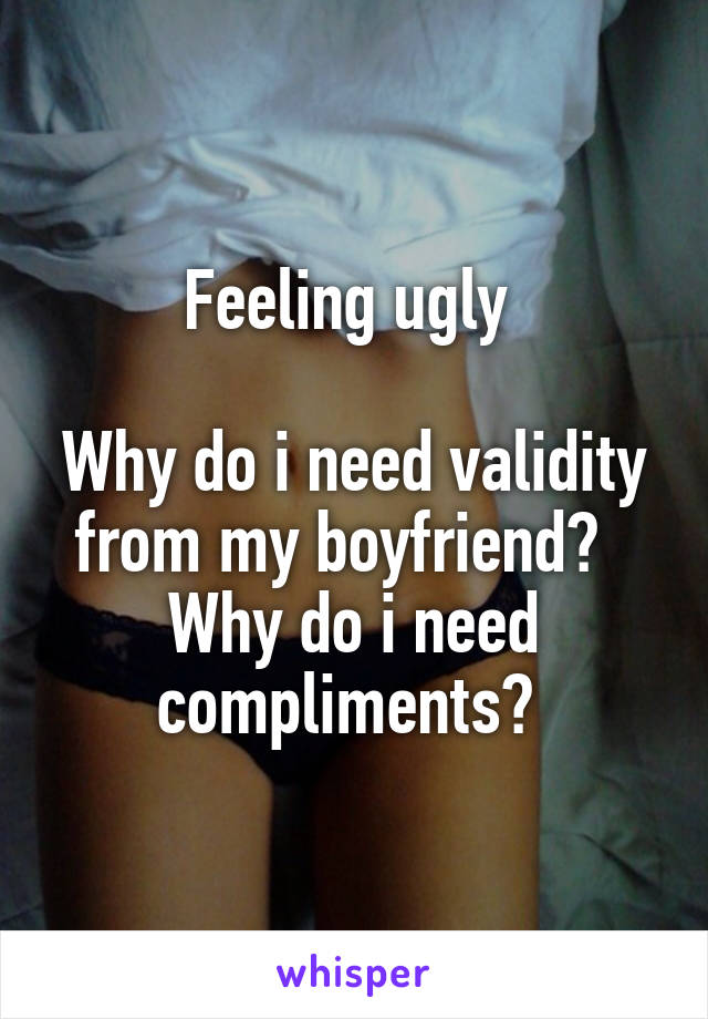 Feeling ugly 

Why do i need validity from my boyfriend?  
Why do i need compliments? 