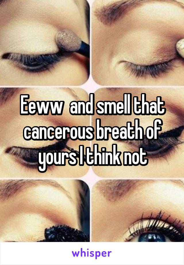 Eeww  and smell that cancerous breath of yours I think not