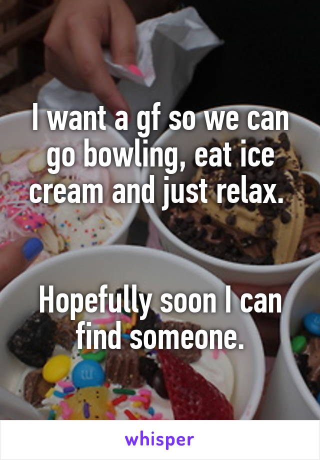 I want a gf so we can go bowling, eat ice cream and just relax. 


Hopefully soon I can find someone.