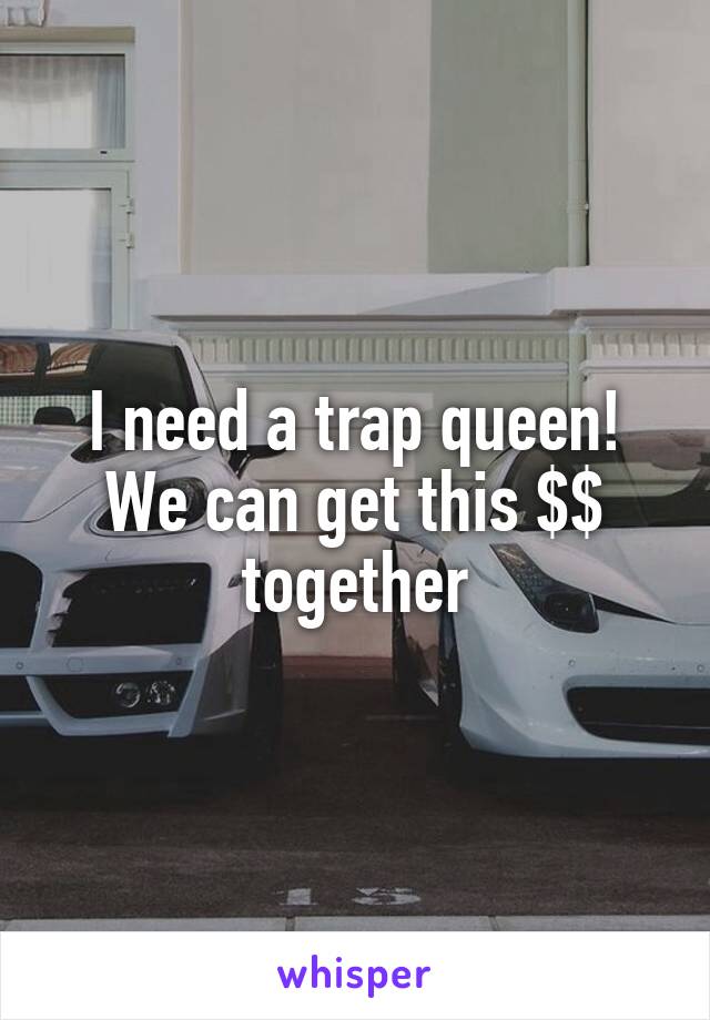 I need a trap queen! We can get this $$ together