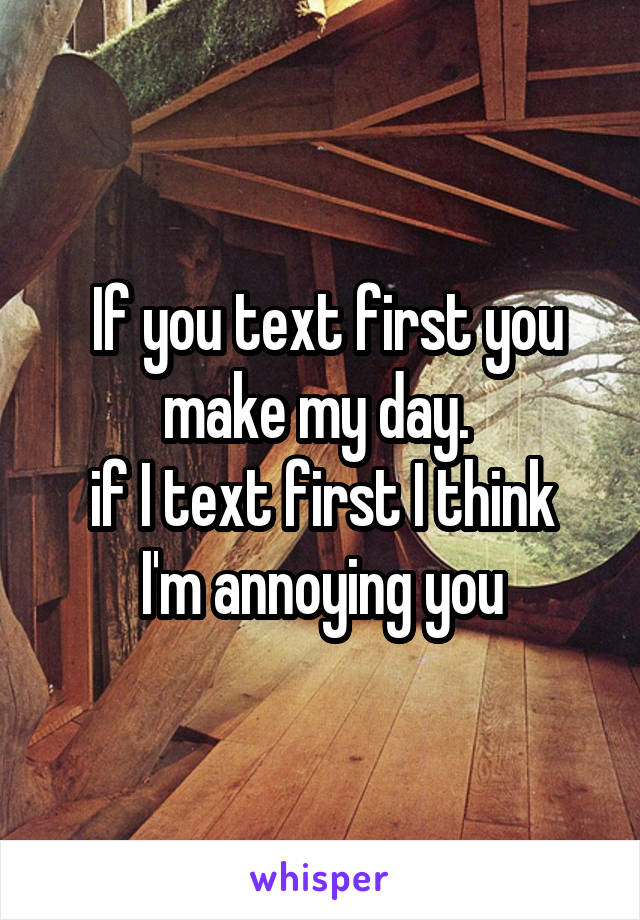  If you text first you make my day. 
if I text first I think I'm annoying you