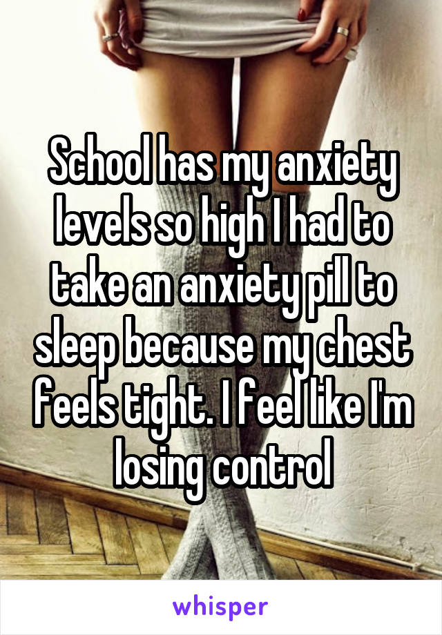 School has my anxiety levels so high I had to take an anxiety pill to sleep because my chest feels tight. I feel like I'm losing control