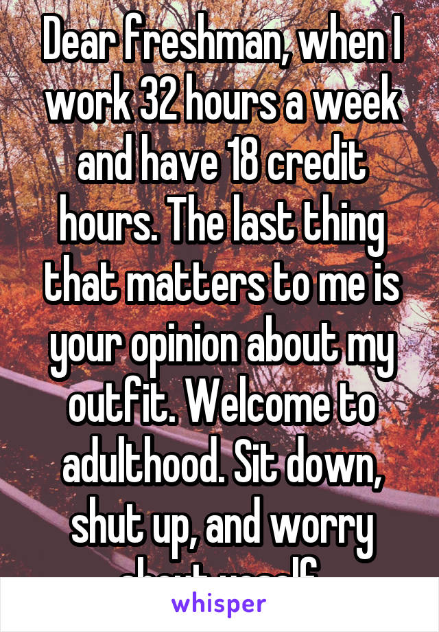 Dear freshman, when I work 32 hours a week and have 18 credit hours. The last thing that matters to me is your opinion about my outfit. Welcome to adulthood. Sit down, shut up, and worry about yoself.