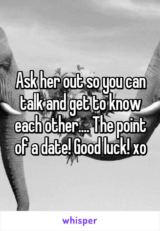 Ask her out so you can talk and get to know each other.... The point of a date! Good luck! xo