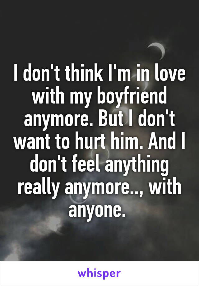 I don't think I'm in love with my boyfriend anymore. But I don't want to hurt him. And I don't feel anything really anymore.., with anyone. 