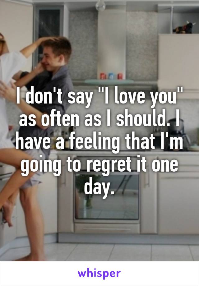 I don't say "I love you" as often as I should. I have a feeling that I'm going to regret it one day.